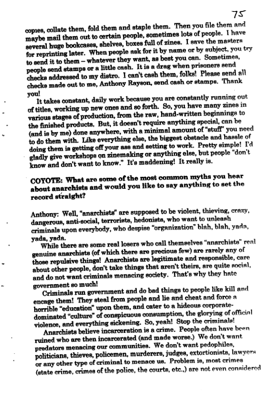 75 coptes cllate them, fold them and staple them. Then you filo them and Tmaybe mal them out to certain people, sometimes lota of people. | have ‘soveral huge bookcases, shelves, boxen full of zines. 1 save the masters for reprinting later. When poople ask for it by name or by subject, you try % sond it to them - whatever they want, as best you can. Sometimes, people send stamps or a litle cash. Itis a drag when prisoners send Phecks addressed to my distro. 1 can’t cash them, folks! Please send all chocks made out to me, Anthony Rayson, send cash or stamps. Thank you! Tt takes constant, daily work because you are constantly running out of titles, working up new ones and so forth. So, you have many zines in ‘various stages of production, from the raw, hand-written beginnings to the finished products, But, it doesn’t require anything epecial, can be (and in by me) done anywhere, with a minimel amount of “stufl” you need %o do them with. Like everything else, the biggest obstacle and hassle of doing them is gotting off your ase and setting to work. Prtty simple! I ‘gladly give workshops on zinemaking or anything else, but people “don’t ‘now and don’t want to know.” I’s maddening! It really is. COYOTE: What are some of the most common myths you hear ‘about anarchists and would you like to say anything to set the record stealght? Anthony: Well, “anarchists” are supposed to be viclent, thieving, crazy, ‘dangerous, anti-socisl, terroriets, hedonista, who want to unleath riminala upon everybody, who despise “organization” blah, blah, yada, yada, yada. ‘While there are some real losers who call themeelves “anarchista” renl gonuine anarchists (of which there are procious fow) are rarely any of Those repulsive things! Anarchisto are legitimate and responsible, care Sbout other people, don’t take things that aren’t theirs, are quite socinl, ‘and do not want criminals menacing society. That’s why they hate Criminals run government and do bed things to people like kill and encage them! They stenl from pecple and lie and cheat and force n ‘orrible “education” upon them, and cater to a hideous corporate- dominated "culture” of conspicuous consumption, the glorying of offcinl Jiolence, and everything sickening. So, yeah! Stop the criminale! Anarchista believe incarceration is & crime. People often have been ruined who are then incarcerated (and made worse) We don’t want ‘rodators menacing our communities. We don’t want pedophiles, Politicians, thieves, policemen, murderers, judges, extortionists, lawyers o any other type of criminal to menace us. Problem is, most crimes {state crime, crimos of the police, the courts, otc.) are not even considered